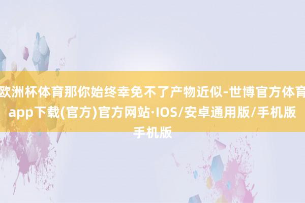 欧洲杯体育那你始终幸免不了产物近似-世博官方体育app下载(官方)官方网站·IOS/安卓通用版/手机版