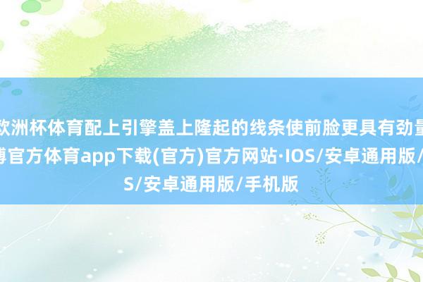 欧洲杯体育配上引擎盖上隆起的线条使前脸更具有劲量感-世博官方体育app下载(官方)官方网站·IOS/安卓通用版/手机版