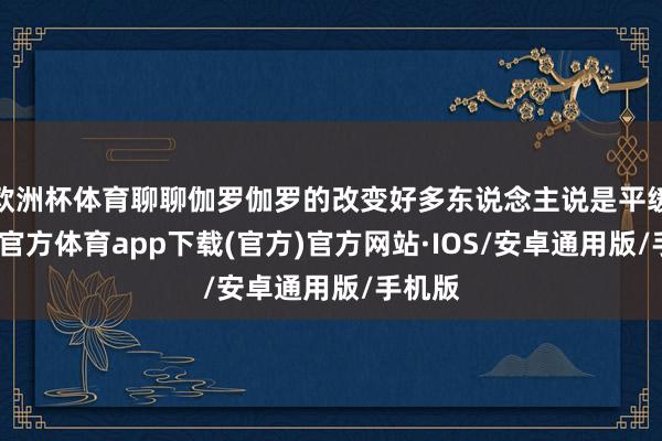 欧洲杯体育聊聊伽罗伽罗的改变好多东说念主说是平缓-世博官方体育app下载(官方)官方网站·IOS/安卓通用版/手机版