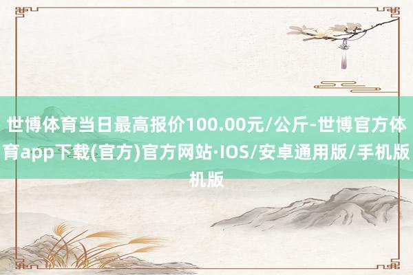 世博体育当日最高报价100.00元/公斤-世博官方体育app下载(官方)官方网站·IOS/安卓通用版/手机版