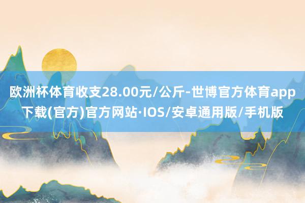 欧洲杯体育收支28.00元/公斤-世博官方体育app下载(官方)官方网站·IOS/安卓通用版/手机版