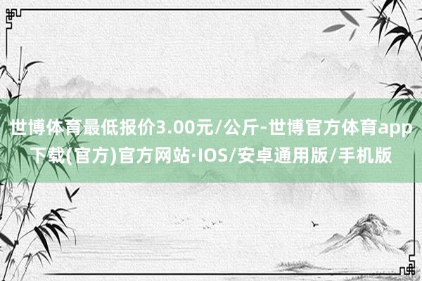 世博体育最低报价3.00元/公斤-世博官方体育app下载(官方)官方网站·IOS/安卓通用版/手机版