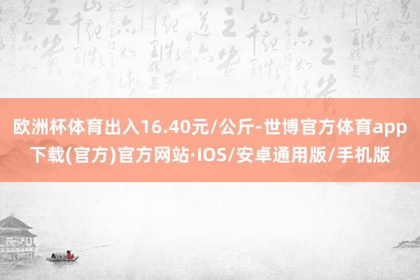 欧洲杯体育出入16.40元/公斤-世博官方体育app下载(官方)官方网站·IOS/安卓通用版/手机版