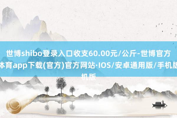 世博shibo登录入口收支60.00元/公斤-世博官方体育app下载(官方)官方网站·IOS/安卓通用版/手机版