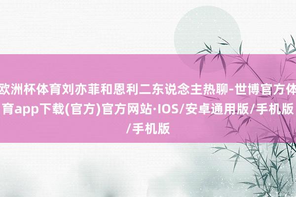 欧洲杯体育刘亦菲和恩利二东说念主热聊-世博官方体育app下载(官方)官方网站·IOS/安卓通用版/手机版