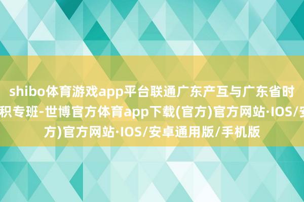 shibo体育游戏app平台联通广东产互与广东省时势干事中心成立聚积专班-世博官方体育app下载(官方)官方网站·IOS/安卓通用版/手机版