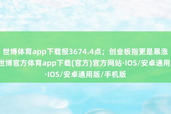 世博体育app下载报3674.4点；创业板指更是暴涨18.44%-世博官方体育app下载(官方)官方网站·IOS/安卓通用版/手机版