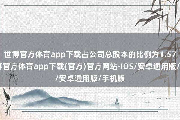 世博官方体育app下载占公司总股本的比例为1.57%-世博官方体育app下载(官方)官方网站·IOS/安卓通用版/手机版