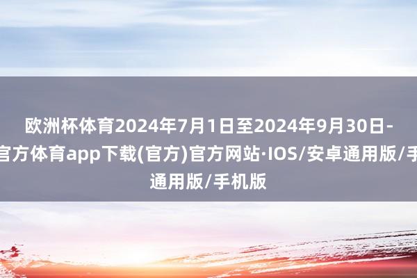 欧洲杯体育2024年7月1日至2024年9月30日-世博官方体育app下载(官方)官方网站·IOS/安卓通用版/手机版