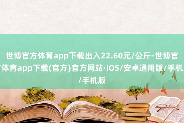 世博官方体育app下载出入22.60元/公斤-世博官方体育app下载(官方)官方网站·IOS/安卓通用版/手机版