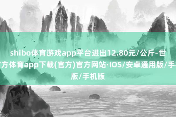 shibo体育游戏app平台进出12.80元/公斤-世博官方体育app下载(官方)官方网站·IOS/安卓通用版/手机版