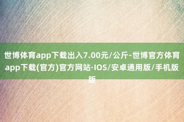 世博体育app下载出入7.00元/公斤-世博官方体育app下载(官方)官方网站·IOS/安卓通用版/手机版