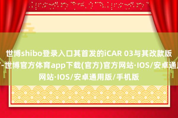 世博shibo登录入口其首发的iCAR 03与其改款版块iCAR 03T-世博官方体育app下载(官方)官方网站·IOS/安卓通用版/手机版