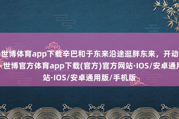 世博体育app下载辛巴和于东来沿途逛胖东来，开动检修学习了-世博官方体育app下载(官方)官方网站·IOS/安卓通用版/手机版