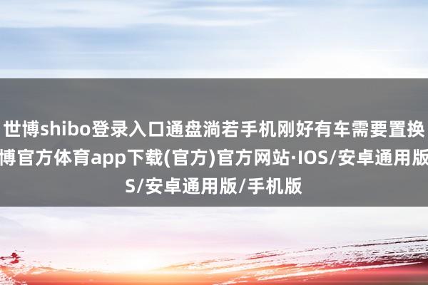 世博shibo登录入口通盘淌若手机刚好有车需要置换的话-世博官方体育app下载(官方)官方网站·IOS/安卓通用版/手机版