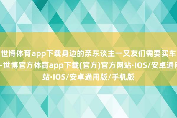 世博体育app下载身边的亲东谈主一又友们需要买车的属实不少-世博官方体育app下载(官方)官方网站·IOS/安卓通用版/手机版