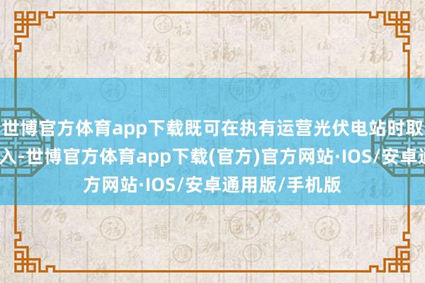 世博官方体育app下载既可在执有运营光伏电站时取得雄厚发电收入-世博官方体育app下载(官方)官方网站·IOS/安卓通用版/手机版