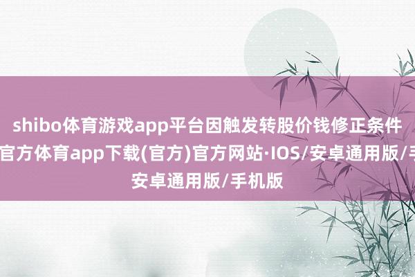 shibo体育游戏app平台因触发转股价钱修正条件-世博官方体育app下载(官方)官方网站·IOS/安卓通用版/手机版