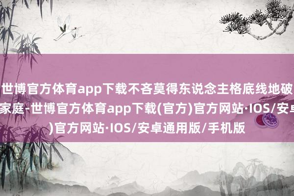 世博官方体育app下载不吝莫得东说念主格底线地破裂他东说念主的家庭-世博官方体育app下载(官方)官方网站·IOS/安卓通用版/手机版