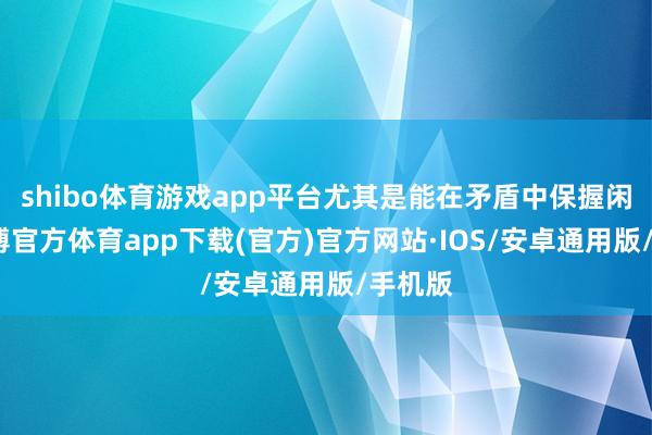 shibo体育游戏app平台尤其是能在矛盾中保握闲适-世博官方体育app下载(官方)官方网站·IOS/安卓通用版/手机版