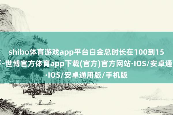 shibo体育游戏app平台白金总时长在100到150个小时足下-世博官方体育app下载(官方)官方网站·IOS/安卓通用版/手机版