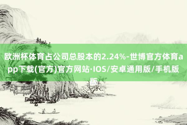 欧洲杯体育占公司总股本的2.24%-世博官方体育app下载(官方)官方网站·IOS/安卓通用版/手机版