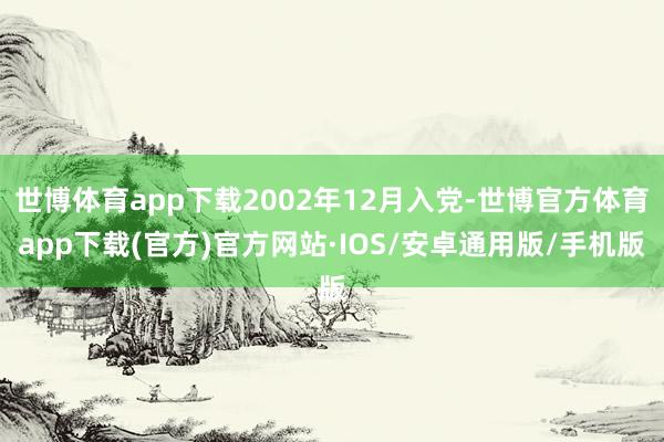 世博体育app下载2002年12月入党-世博官方体育app下载(官方)官方网站·IOS/安卓通用版/手机版