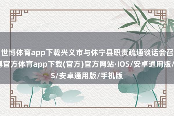 世博体育app下载兴义市与休宁县职责疏通谈话会召开-世博官方体育app下载(官方)官方网站·IOS/安卓通用版/手机版