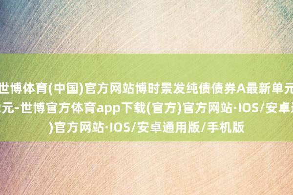 世博体育(中国)官方网站博时景发纯债债券A最新单元净值为1.2002元-世博官方体育app下载(官方)官方网站·IOS/安卓通用版/手机版