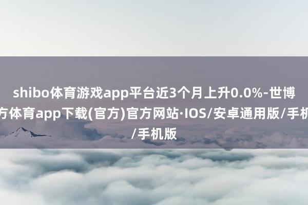 shibo体育游戏app平台近3个月上升0.0%-世博官方体育app下载(官方)官方网站·IOS/安卓通用版/手机版