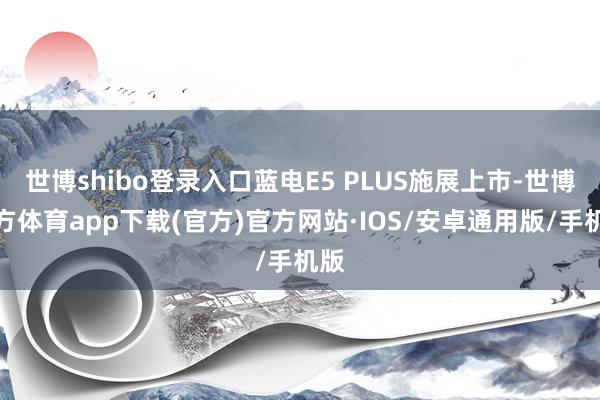 世博shibo登录入口蓝电E5 PLUS施展上市-世博官方体育app下载(官方)官方网站·IOS/安卓通用版/手机版