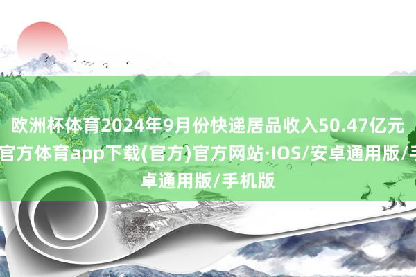 欧洲杯体育2024年9月份快递居品收入50.47亿元-世博官方体育app下载(官方)官方网站·IOS/安卓通用版/手机版