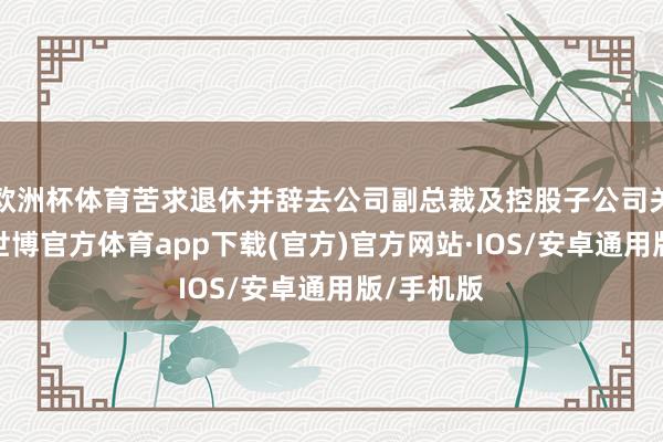 欧洲杯体育苦求退休并辞去公司副总裁及控股子公司关联职务-世博官方体育app下载(官方)官方网站·IOS/安卓通用版/手机版