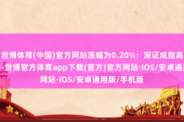 世博体育(中国)官方网站涨幅为0.20%；深证成指高潮113.23点-世博官方体育app下载(官方)官方网站·IOS/安卓通用版/手机版