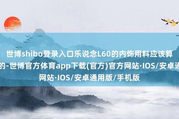 世博shibo登录入口乐说念L60的内饰用料应该算是“最贴地”的-世博官方体育app下载(官方)官方网站·IOS/安卓通用版/手机版