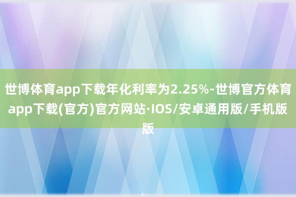 世博体育app下载年化利率为2.25%-世博官方体育app下载(官方)官方网站·IOS/安卓通用版/手机版