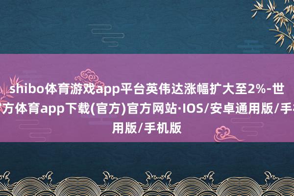 shibo体育游戏app平台英伟达涨幅扩大至2%-世博官方体育app下载(官方)官方网站·IOS/安卓通用版/手机版