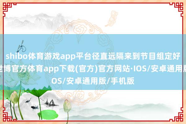 shibo体育游戏app平台径直远隔来到节目组定好的别墅-世博官方体育app下载(官方)官方网站·IOS/安卓通用版/手机版