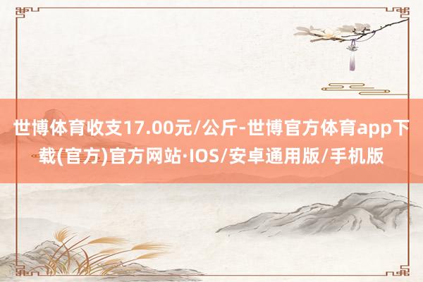 世博体育收支17.00元/公斤-世博官方体育app下载(官方)官方网站·IOS/安卓通用版/手机版