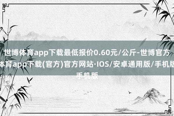 世博体育app下载最低报价0.60元/公斤-世博官方体育app下载(官方)官方网站·IOS/安卓通用版/手机版