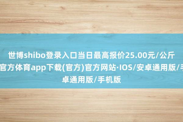 世博shibo登录入口当日最高报价25.00元/公斤-世博官方体育app下载(官方)官方网站·IOS/安卓通用版/手机版