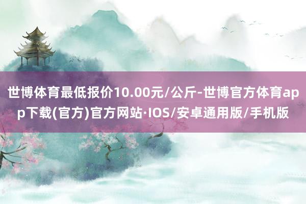 世博体育最低报价10.00元/公斤-世博官方体育app下载(官方)官方网站·IOS/安卓通用版/手机版