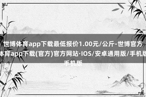 世博体育app下载最低报价1.00元/公斤-世博官方体育app下载(官方)官方网站·IOS/安卓通用版/手机版