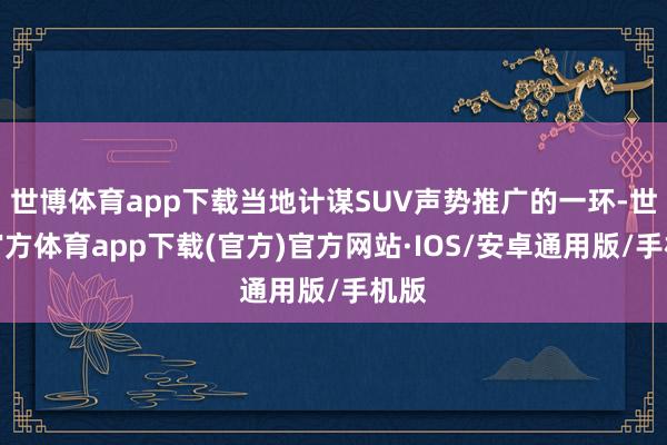 世博体育app下载当地计谋SUV声势推广的一环-世博官方体育app下载(官方)官方网站·IOS/安卓通用版/手机版