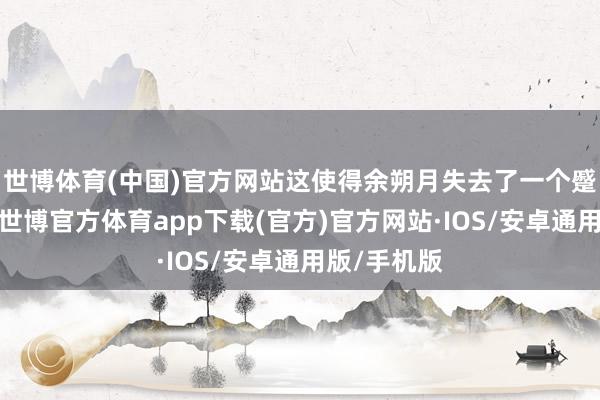 世博体育(中国)官方网站这使得余朔月失去了一个蹙迫的笔据-世博官方体育app下载(官方)官方网站·IOS/安卓通用版/手机版