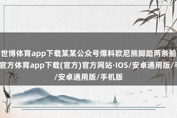 世博体育app下载某某公众号爆料欧尼熊脚踏两条船-世博官方体育app下载(官方)官方网站·IOS/安卓通用版/手机版