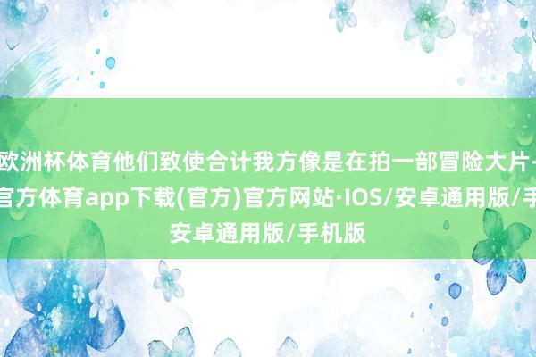 欧洲杯体育他们致使合计我方像是在拍一部冒险大片-世博官方体育app下载(官方)官方网站·IOS/安卓通用版/手机版