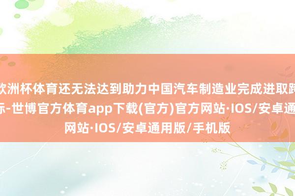 欧洲杯体育还无法达到助力中国汽车制造业完成进取跨越发展的指标-世博官方体育app下载(官方)官方网站·IOS/安卓通用版/手机版