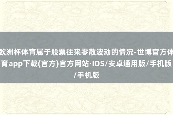 欧洲杯体育属于股票往来零散波动的情况-世博官方体育app下载(官方)官方网站·IOS/安卓通用版/手机版