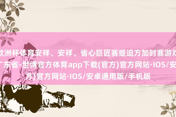 欧洲杯体育安祥、安祥、省心巨匠赛蹙迫方加时赛游戏区队列发布于：广东省-世博官方体育app下载(官方)官方网站·IOS/安卓通用版/手机版